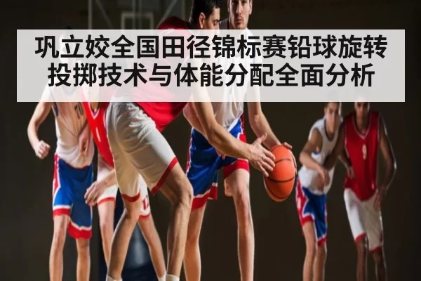 巩立姣全国田径锦标赛铅球旋转投掷技术与体能分配全面分析